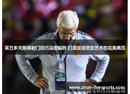 莱万多夫斯基射门技巧深度解析 打造足球进攻艺术的完美典范