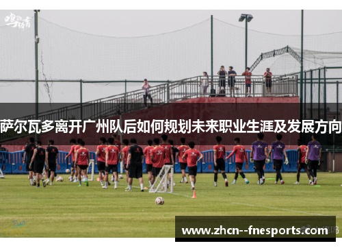 萨尔瓦多离开广州队后如何规划未来职业生涯及发展方向 萨尔瓦多离开广州队后如何规划未来职业生涯及发展方向