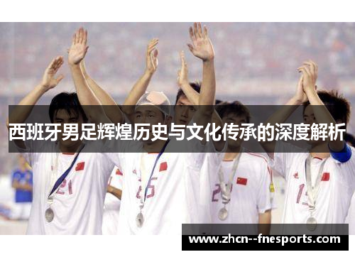西班牙男足辉煌历史与文化传承的深度解析 西班牙男足辉煌历史与文化传承的深度解析