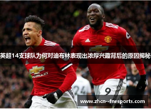 英超14支球队为何对迪布林表现出浓厚兴趣背后的原因揭秘 英超14支球队为何对迪布林表现出浓厚兴趣背后的原因揭秘