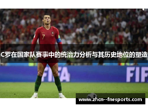 C罗在国家队赛事中的统治力分析与其历史地位的塑造 C罗在国家队赛事中的统治力分析与其历史地位的塑造