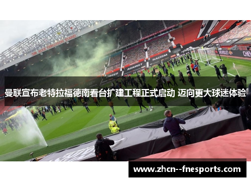 曼联宣布老特拉福德南看台扩建工程正式启动 迈向更大球迷体验