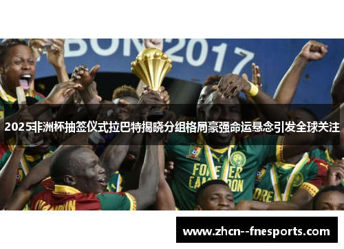 2025非洲杯抽签仪式拉巴特揭晓分组格局豪强命运悬念引发全球关注